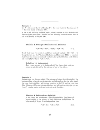 ——————————–
Example 8:
Let A = the event that it is Monday, B = the event that it is Tuesday, and C
= the event that it is the year 2004.
A and B are mutually exclusive events, since it cannot be both Monday and
Tuesday at the same time. A and C are not mutually exclusive events, since it
can be a Monday in the year 2004.
——————————–
Theorem 3: Principle of Inclusion and Exclusion
P(X ∪ Y ) = P(X) + P(Y ) − P(X ∩ Y ) (3.2)
Recall that when two events A and B are mutually exclusive P(A ∩ B) = 0.
Using this fact and the Principle of Inclusion and Exclusion (PIE), we conclude
that when two events are mutually exclusive, the probability that both of them
will occur (P(A ∪ B)) is P(A) + P(B).
Deﬁnition 15: independent.
Two events are said to be independent if the chance that each one
occurs is not aﬀected by the outcome of any of the others.
——————————–
Example 9:
Suppose that two dice are rolled. The outcome of either die will not aﬀect the
outcome of the other die, so the two dice are independent. On the other hand,
the event that John Kerry will become president of the U.S. and the event that
John Edwards will become vice president are not independent, since the two are
(were?) running mates, so if one is elected, so is the other.
——————————–
Theorem 4: Independence Principle
If two events are independent, then the probability that both will
occur is equal to the product of their individual probabilities. In
other words, if A and B are independent, then
P(A ∩ B) = P(A) + P(B) (3.3)
17
 