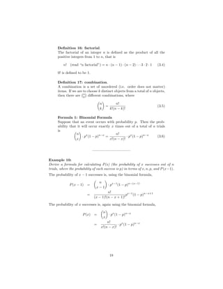 Deﬁnition 16: factorial.
The factorial of an integer n is deﬁned as the product of all the
positive integers from 1 to n, that is
n! (read “n factorial”) = n · (n − 1) · (n − 2) · · · 3 · 2 · 1 (3.4)
0! is deﬁned to be 1.
Deﬁnition 17: combination.
A combination is a set of unordered (i.e. order does not matter)
items. If we are to choose k distinct objects from a total of n objects,
then there are n
k diﬀerent combinations, where
n
k
=
n!
k!(n − k)!
(3.5)
Formula 1: Binomial Formula
Suppose that an event occurs with probability p. Then the prob-
ability that it will occur exactly x times out of a total of n trials
is
n
x
· px
(1 − p)n−x
=
n!
x!(n − x)!
· px
(1 − p)n−x
(3.6)
——————————–
Example 10:
Derive a formula for calculating P(x) (the probability of x successes out of n
trials, where the probability of each success is p) in terms of x, n, p, and P(x−1).
The probability of x − 1 successes is, using the binomial formula,
P(x − 1) =
n
x − 1
· px−1
(1 − p)n−(x−1)
=
n!
(x − 1)!(n − x + 1)!
px−1
(1 − p)n−x+1
The probability of x successes is, again using the binomial formula,
P(x) =
n
x
· px
(1 − p)n−x
=
n!
x!(n − x)!
· px
(1 − p)n−x
18
 