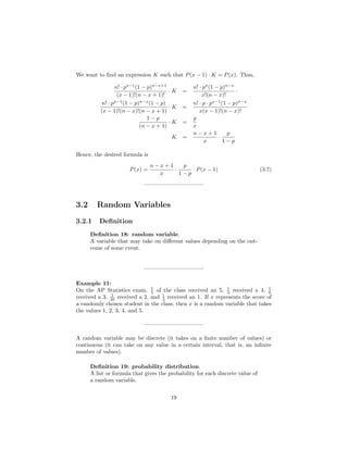 We want to ﬁnd an expression K such that P(x − 1) · K = P(x). Thus,
n! · px−1
(1 − p)n−x+1
(x − 1)!(n − x + 1)!
· K =
n! · px
(1 − p)n−x
x!(n − x)!
·
n! · px−1
(1 − p)n−x
(1 − p)
(x − 1)!(n − x)!(n − x + 1)
· K =
n! · p · px−1
(1 − p)n−x
x(x − 1)!(n − x)!
1 − p
(n − x + 1)
· K =
p
x
K =
n − x + 1
x
·
p
1 − p
Hence, the desired formula is
P(x) =
n − x + 1
x
·
p
1 − p
· P(x − 1) (3.7)
——————————–
3.2 Random Variables
3.2.1 Deﬁnition
Deﬁnition 18: random variable.
A variable that may take on diﬀerent values depending on the out-
come of some event.
——————————–
Example 11:
On the AP Statistics exam, 1
5 of the class received an 5, 1
3 received a 4, 1
6
received a 3, 1
20 received a 2, and 1
3 received an 1. If x represents the score of
a randomly chosen student in the class, then x is a random variable that takes
the values 1, 2, 3, 4, and 5.
——————————–
A random variable may be discrete (it takes on a ﬁnite number of values) or
continuous (it can take on any value in a certain interval, that is, an inﬁnite
number of values).
Deﬁnition 19: probability distribution.
A list or formula that gives the probability for each discrete value of
a random variable.
19
 