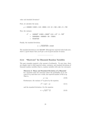 value and standard deviation?
First, we calculate the mean.
µ = 1000000 · 0.0005 + 0.01 · 20000 + 0.9 · 10 = 500 + 200 + 9 = 709
Now, the variance.
σ2
= 10000002
· 0.0005 + 200002
· 0.01 + 102
· .9 − 7092
= 500000000 + 4000000 + 90 − 502681
= 503497409
Finally, the standard deviation.
σ =
√
503497409 ≈ 22438
The standard deviation is over $22,000! Although the expected value looks nice,
there’s a good chance that you’ll get a not-so-good amount of money.
——————————–
3.2.4 “Shortcuts” for Binomial Random Variables
The past examples required a fair amount of arithmetic. To save time, there
are simpler ways to ﬁnd expected values, variances, and standard deviations of
binomial random variables (that is, random variables with only two outcomes).
Theorem 5: Mean and Standard Deviation of a Binomial
In a situation with two outcomes where the probability of an out-
come O is p and there are n trials, the expected number of Os is np.
That is,
µ = np (3.10)
Furthermore, the variance σ2
is given by the equation
σ2
= np(1 − p) (3.11)
and the standard deviation σ by the equation
σ = np(1 − p) (3.12)
21
 