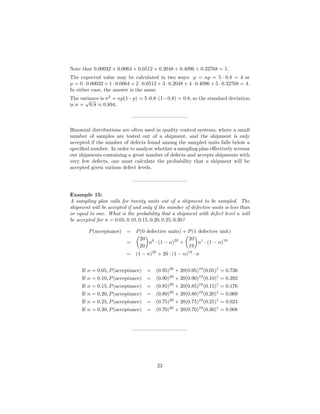 Note that 0.00032 + 0.0064 + 0.0512 + 0.2048 + 0.4096 + 0.32768 = 1.
The expected value may be calculated in two ways: µ = np = 5 · 0.8 = 4 or
µ = 0 · 0.00032 + 1 · 0.0064 + 2 · 0.0512 + 3 · 0.2048 + 4 · 0.4096 + 5 · 0.32768 = 4.
In either case, the answer is the same.
The variance is σ2
= np(1−p) = 5·0.8·(1−0.8) = 0.8, so the standard deviation
is σ =
√
0.8 ≈ 0.894.
——————————–
Binomial distributions are often used in quality control systems, where a small
number of samples are tested out of a shipment, and the shipment is only
accepted if the number of defects found among the sampled units falls below a
speciﬁed number. In order to analyze whether a sampling plan eﬀectively screens
out shipments containing a great number of defects and accepts shipments with
very few defects, one must calculate the probability that a shipment will be
accepted given various defect levels.
——————————–
Example 15:
A sampling plan calls for twenty units out of a shipment to be sampled. The
shipment will be accepted if and only if the number of defective units is less than
or equal to one. What is the probability that a shipment with defect level n will
be accepted for n = 0.05, 0.10, 0.15, 0.20, 0.25, 0.30?
P(acceptance) = P(0 defective units) + P(1 defective unit)
=
20
20
n0
· (1 − n)20
+
20
19
n1
· (1 − n)19
= (1 − n)20
+ 20 · (1 − n)19
· n
If n = 0.05, P(acceptance) = (0.95)20
+ 20(0.95)19
(0.05)1
= 0.736
If n = 0.10, P(acceptance) = (0.90)20
+ 20(0.90)19
(0.10)1
= 0.392
If n = 0.15, P(acceptance) = (0.85)20
+ 20(0.85)19
(0.15)1
= 0.176
If n = 0.20, P(acceptance) = (0.80)20
+ 20(0.80)19
(0.20)1
= 0.069
If n = 0.25, P(acceptance) = (0.75)20
+ 20(0.75)19
(0.25)1
= 0.024
If n = 0.30, P(acceptance) = (0.70)20
+ 20(0.70)19
(0.30)1
= 0.008
——————————–
23
 