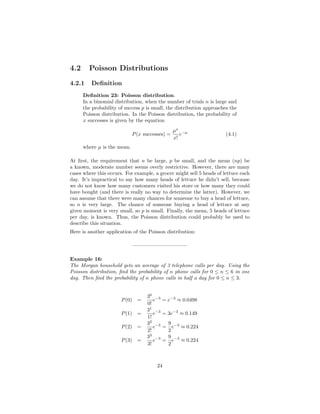 4.2 Poisson Distributions
4.2.1 Deﬁnition
Deﬁnition 23: Poisson distribution.
In a binomial distribution, when the number of trials n is large and
the probability of success p is small, the distribution approaches the
Poisson distribution. In the Poisson distribution, the probability of
x successes is given by the equation
P(x successes) =
µx
x!
e−µ
(4.1)
where µ is the mean.
At ﬁrst, the requirement that n be large, p be small, and the mean (np) be
a known, moderate number seems overly restrictive. However, there are many
cases where this occurs. For example, a grocer might sell 5 heads of lettuce each
day. It’s impractical to say how many heads of lettuce he didn’t sell, because
we do not know how many customers visited his store or how many they could
have bought (and there is really no way to determine the latter). However, we
can assume that there were many chances for someone to buy a head of lettuce,
so n is very large. The chance of someone buying a head of lettuce at any
given moment is very small, so p is small. Finally, the mean, 5 heads of lettuce
per day, is known. Thus, the Poisson distribution could probably be used to
describe this situation.
Here is another application of the Poisson distribution:
——————————–
Example 16:
The Morgan household gets an average of 3 telephone calls per day. Using the
Poisson distribution, ﬁnd the probability of n phone calls for 0 ≤ n ≤ 6 in one
day. Then ﬁnd the probability of n phone calls in half a day for 0 ≤ n ≤ 3.
P(0) =
30
0!
e−3
= e−3
≈ 0.0498
P(1) =
31
1!
e−3
= 3e−3
≈ 0.149
P(2) =
32
2!
e−3
=
9
2
e−3
≈ 0.224
P(3) =
33
3!
e−3
=
9
2
e−3
≈ 0.224
24
 