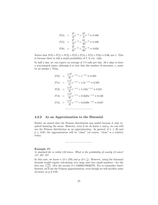 P(4) =
34
4!
e−3
=
27
8
e−3
≈ 0.168
P(5) =
35
5!
e−3
=
81
40
e−3
≈ 0.100
P(6) =
36
6!
e−3
=
81
80
e−3
≈ 0.050
Notice that P(0)+P(1)+P(2)+P(3)+P(4)+P(5)+P(6) ≈ 0.96, not 1. This
is because there is still a small probability of 7, 8, etc. calls.
In half a day, we can expect an average of 1.5 calls per day. (It’s okay to have
a non-integral mean, although it is true that the number of successes, x, must
be an integer.) Thus,
P(0) =
1.50
0!
e−1.5
= e−1.5
≈ 0.223
P(1) =
1.51
1!
e−1.5
= 1.5e−1.5
≈ 0.335
P(2) =
1.52
2!
e−1.5
= 1.125e−1.5
≈ 0.251
P(3) =
1.53
3!
e−1.5
= 0.5625e−1.5
≈ 0.126
P(4) =
1.54
4!
e−1.5
= 0.2109e−1.5
≈ 0.047
——————————–
4.2.2 As an Approximation to the Binomial
Earlier we stated that the Poisson distribution was useful because it only re-
quired knowing the mean. However, even if we do know n and p, we can still
use the Poisson distribution as an approximation. In general, if n ≥ 20 and
p ≤ 0.05, the approximation will be “close” (of course, “close” is a relative
term).
——————————–
Example 17:
A standard die is rolled 120 times. What is the probability of exactly 10 sixes?
15? 20? 25?
In this case, we know n (it’s 120) and p (it’s 1
6 ). However, using the binomial
formula would require calculating very large and very small numbers - for the
ﬁrst one, 120
10 . (For the record, it’s 116068178638776. Try to remember that!)
Instead, we’ll use the Poisson approximation, even though we will sacriﬁce some
accuracy as p ≤ 0.05.
25
 