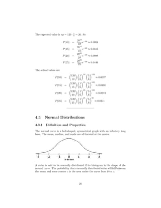 The expected value is np = 120 · 1
6 = 20. So
P(10) =
2010
10!
e−20
≈ 0.0058
P(15) =
2015
15!
e−20
≈ 0.0516
P(20) =
2020
20!
e−20
≈ 0.0888
P(25) =
2025
25!
e−20
≈ 0.0446
The actual values are
P(10) =
120
10
1
6
10
5
6
110
≈ 0.0037
P(15) =
120
15
1
6
15
5
6
105
≈ 0.0488
P(20) =
120
20
1
6
20
5
6
100
≈ 0.0973
P(25) =
120
25
1
6
25
5
6
95
≈ 0.0441
——————————–
4.3 Normal Distributions
4.3.1 Deﬁnition and Properties
The normal curve is a bell-shaped, symmetrical graph with an inﬁnitely long
base. The mean, median, and mode are all located at the center.
A value is said to be normally distributed if its histogram is the shape of the
normal curve. The probability that a normally distributed value will fall between
the mean and some z-score z is the area under the curve from 0 to z:
26
 