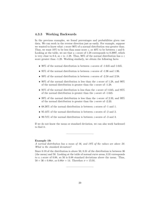 4.3.3 Working Backwards
In the previous examples, we found percentages and probabilities given raw
data. We can work in the reverse direction just as easily. For example, suppose
we wanted to know what z-score 90% of a normal distribution was greater than.
Thus, we want 10% to be less than some score z, or 40% to be between z and 0.
Looking at the table, we see that a z-score of 1.28 corresponds to 0.3997, which
is very close to 0.4, so z is -1.28. Thus, 90% of the normal distribution has a z
score greater than -1.28. Working similarly, we obtain the following facts:
• 90% of the normal distribution is between z-scores of -1.645 and 1.645.
• 95% of the normal distribution is between z-scores of -1.96 and 1.96.
• 99% of the normal distribution is between z-scores of -2.58 and 2.58.
• 90% of the normal distribution is less than the z-score of 1.28, and 90%
of the normal distribution is greater than the z-score of -1.28.
• 95% of the normal distribution is less than the z-score of 1.645, and 95%
of the normal distribution is greater than the z-score of -1.645.
• 99% of the normal distribution is less than the z-score of 2.33, and 99%
of the normal distribution is greater than the z-score of -2.33.
• 68.26% of the normal distribution is between z-scores of -1 and 1.
• 95.44% of the normal distribution is between z-scores of -2 and 2.
• 99.74% of the normal distribution is between z-scores of -3 and 3.
If we do not know the mean or standard deviation, we can also work backward
to ﬁnd it.
——————————–
Example 19:
A normal distribution has a mean of 36, and 19% of the values are above 50.
What is the standard deviation?
Since 0.19 of the distribution is above 50, 0.31 of the distribution is between 36
(the mean) and 50. Looking at the table of normal curve areas, 0.31 corresponds
to a z-score of 0.88, so 50 is 0.88 standard deviations above the mean. Thus,
50 = 36 + 0.88σ, or 0.88σ = 14. Therefore σ = 15.91.
——————————–
29
 
