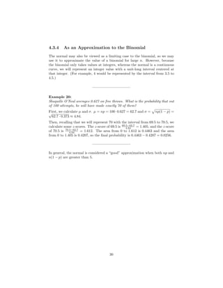 4.3.4 As an Approximation to the Binomial
The normal may also be viewed as a limiting case to the binomial, so we may
use it to approximate the value of a binomial for large n. However, because
the binomial only takes values at integers, whereas the normal is a continuous
curve, we will represent an integer value with a unit-long interval centered at
that integer. (For example, 4 would be represented by the interval from 3.5 to
4.5.)
——————————–
Example 20:
Shaquille O’Neal averages 0.627 on free throws. What is the probability that out
of 100 attempts, he will have made exactly 70 of them?
First, we calculate µ and σ. µ = np = 100·0.627 = 62.7 and σ = np(1 − p) =√
62.7 · 0.373 ≈ 4.84.
Then, recalling that we will represent 70 with the interval from 69.5 to 70.5, we
calculate some z-scores. The z-score of 69.5 is 69.5−62.7
4.84 = 1.405, and the z-score
of 70.5 is 70.5−62.7
4.84 = 1.612. The area from 0 to 1.612 is 0.4463 and the area
from 0 to 1.405 is 0.4207, so the ﬁnal probability is 0.4463 − 0.4207 = 0.0256.
——————————–
In general, the normal is considered a “good” approximation when both np and
n(1 − p) are greater than 5.
30
 