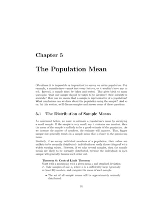 Chapter 5
The Population Mean
Oftentimes it is impossible or impractical to survey an entire population. For
example, a manufacturer cannot test every battery, or it wouldn’t have any to
sell. Instead, a sample must be taken and tested. This gives birth to many
questions: what size sample should be taken to be accurate? How accurate is
accurate? How can we ensure that a sample is representative of a population?
What conclusions can we draw about the population using the sample? And so
on. In this section, we’ll discuss samples and answer some of these questions.
5.1 The Distribution of Sample Means
As mentioned before, we want to estimate a population’s mean by surveying
a small sample. If the sample is very small, say it contains one member, then
the mean of the sample is unlikely to be a good estimate of the population. As
we increase the number of members, the estimate will improve. Thus, bigger
sample size generally results in a sample mean that is closer to the population
mean.
Similarly, if we survey individual members of a population, their values are
unlikely to be normally distributed - individuals can easily throw things oﬀ with
widely varying values. However, if we take several samples, then the sample
means are likely to be normally distributed, because the individuals in each
sample will generally balance each other out.
Theorem 6: Central Limit Theorem
Start with a population with a given mean µ and standard deviation
σ. Take samples of size n, where n is a suﬃciently large (generally
at least 30) number, and compute the mean of each sample.
• The set of all sample means will be approximately normally
distributed.
31
 