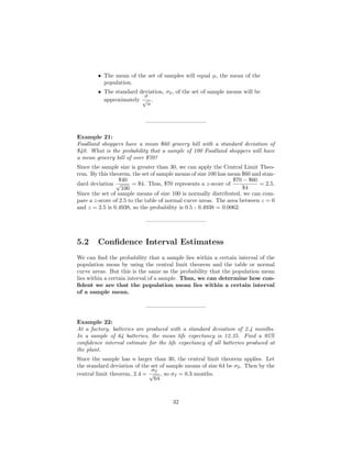 • The mean of the set of samples will equal µ, the mean of the
population.
• The standard deviation, σx, of the set of sample means will be
approximately
σ
√
n
.
——————————–
Example 21:
Foodland shoppers have a mean $60 grocery bill with a standard deviation of
$40. What is the probability that a sample of 100 Foodland shoppers will have
a mean grocery bill of over $70?
Since the sample size is greater than 30, we can apply the Central Limit Theo-
rem. By this theorem, the set of sample means of size 100 has mean $60 and stan-
dard deviation
$40
√
100
= $4. Thus, $70 represents a z-score of
$70 − $60
$4
= 2.5.
Since the set of sample means of size 100 is normally distributed, we can com-
pare a z-score of 2.5 to the table of normal curve areas. The area between z = 0
and z = 2.5 is 0.4938, so the probability is 0.5 - 0.4938 = 0.0062.
——————————–
5.2 Conﬁdence Interval Estimatess
We can ﬁnd the probability that a sample lies within a certain interval of the
population mean by using the central limit theorem and the table or normal
curve areas. But this is the same as the probability that the population mean
lies within a certain interval of a sample. Thus, we can determine how con-
ﬁdent we are that the population mean lies within a certain interval
of a sample mean.
——————————–
Example 22:
At a factory, batteries are produced with a standard deviation of 2.4 months.
In a sample of 64 batteries, the mean life expectancy is 12.35. Find a 95%
conﬁdence interval estimate for the life expectancy of all batteries produced at
the plant.
Since the sample has n larger than 30, the central limit theorem applies. Let
the standard deviation of the set of sample means of size 64 be σx. Then by the
central limit theorem, 2.4 =
σx
√
64
, so σx = 0.3 months.
32
 