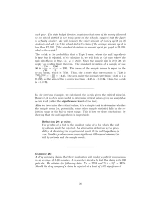 each year. The state budget director, suspicious that some of the money allocated
to the school district is not being spent on the schools, suspects that the ﬁgure
is actually smaller. He will measure the exact amount of money spent on 36
students and wil reject the school district’s claim if the average amount spent is
less than $7,200. If the standard deviation in amount spent per pupil is $1,200,
what is the α-risk?
The α-risk is the probability that a Type I error, where the null hypothesis
is true but is rejected, so to calculate it, we will look at the case where the
null hypothesis is true, i.e. µ = 7650. Since the sample size is over 30, we
apply the central limit theorem. The standard deviation of a sample of size
36 is
1200
√
36
=
1200
6
= 200. The mean of the sample means is equal to the
actual mean, which is 7650. Thus, the z-score that corresponds to 7200 is
7200−7650
200 = −450
200 = −2.25. The area under the normal curve from −2.25 to 0 is
0.4878, so the area of the z-scores less than −2.25 is −0.0122. Thus, the α-risk
is −0.0122.
——————————–
In the previous example, we calculated the α-risk given the critical value(s).
However, it is often more useful to determine critical values given an acceptable
α-risk level (called the signiﬁcance level of the test).
After we determine the critical values, it is a simple task to determine whether
the sample mean (or, potentially, some other sample statistic) falls in the re-
jection range or the fail to reject range. This is how we draw conclusions: by
showing that the null hypothesis is improbable.
Deﬁnition 28: p-value.
The p-value of a test is the smallest value of α for which the null
hypothesis would be rejected. An alternative deﬁnition is the prob-
ability of obtaining the experimental result if the null hypothesis is
true. Smaller p-values mean more signiﬁcant diﬀerences between the
null hypothesis and the sample result.
——————————–
Example 26:
A drug company claims that their medication will render a patient unconscious
in an average of 5.76 minutes. A researcher decides to test this claim with 300
patients. He obtains the following data: Σx = 2789 and Σ(x − x)2
= 3128.
Should the drug company’s claim be rejected at a level of 10% signiﬁcance?
36
 