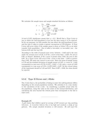 We calculate the sample mean and sample standard deviation as follows:
x =
Σx
n
=
2789
300
≈ 9.297
s =
Σ(x − x)2
n − 1
=
3128
299
≈ 3.234
σx ≈
s
√
n
=
3.234
300
≈ 0.187
A level of 10% signiﬁcance means that α = 0.1. Recall that a Type I error is
one in which the null hypothesis is true but the data causes it to be rejected.
So for our purposes, we will consider the case where the null hypothesis is true,
and the time it takes to render a patient unconscious is 5.76 minutes. A Type
I error will occur either if the sample mean is above or below 5.76, so we must
consider both possibilites - this is called a two-sided, or two-tailed, test - the
bottom 0.05 and the top 0.05.
According to the table of normal curve areas, between −1.645 and 0, the area
under the normal curve is 0.45, so if the z-score is less than −1.645, the area is
0.05, as desired. Similarly, if the z-score is greater than 1.645, the area is also
0.05. So a Type I error will occur if the z-score is less than −1.645 or greater
than 1.645. We must now convert to raw score. Since the mean of sample means
is 5.76 and the standard deviation of sample means is 0.187, a z-score of −1.645
corresponds to a raw score of 5.76+0.187(−1.645) = 5.45, and a z-score of 1.645
corresponds to a raw score of 5.76 + 0.187(1.645) = 6.07. So the critical values
of the experiment should be 5.45 and 6.07. Since 9.297 > 6.06, the claim should
be rejected.
——————————–
5.5.2 Type II Errors and β-Risks
The β-risk (that is, the probability of failing to reject the null hypothesis) diﬀers
depending on the actual population statistic. We calculate it in a way similar
to the calculation of the α-risk - by considering a possible actual value for
the population, using this value as the center of the normal distribution, and
calculating the area beyond the critical point that corresponds to the fail to
reject zone.
——————————–
Example 27:
A poll claims that children spend an average of 203 minutes per day watching
television. A researcher believes this is too high and conducts a study of 144
patients. The sample standard deviation is 120 minutes. He will reject the
37
 