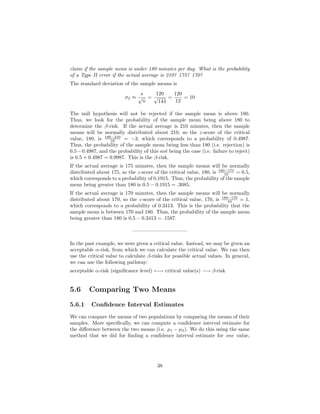 claim if the sample mean is under 180 minutes per day. What is the probability
of a Type II error if the actual average is 210? 175? 170?
The standard deviation of the sample means is
σx ≈
s
√
n
=
120
√
144
=
120
12
= 10
The null hypothesis will not be rejected if the sample mean is above 180.
Thus, we look for the probability of the sample mean being above 180 to
determine the β-risk. If the actual average is 210 minutes, then the sample
means will be normally distributed about 210, so the z-score of the critical
value, 180, is 180−210
10 = −3, which corresponds to a probability of 0.4987.
Thus, the probability of the sample mean being less than 180 (i.e. rejection) is
0.5−0.4987, and the probability of this not being the case (i.e. failure to reject)
is 0.5 + 0.4987 = 0.9987. This is the β-risk.
If the actual average is 175 minutes, then the sample means will be normally
distributed about 175, so the z-score of the critical value, 180, is 180−175
10 = 0.5,
which corresponds to a probability of 0.1915. Thus, the probability of the sample
mean being greater than 180 is 0.5 − 0.1915 = .3085.
If the actual average is 170 minutes, then the sample means will be normally
distributed about 170, so the z-score of the critical value, 170, is 180−170
10 = 1,
which corresponds to a probability of 0.3413. This is the probability that the
sample mean is between 170 and 180. Thus, the probability of the sample mean
being greater than 180 is 0.5 − 0.3413 = .1587.
——————————–
In the past example, we were given a critical value. Instead, we may be given an
acceptable α-risk, from which we can calculate the critical value. We can then
use the critical value to calculate β-risks for possible actual values. In general,
we can use the following pathway:
acceptable α-risk (signiﬁcance level) ←→ critical value(s) −→ β-risk
5.6 Comparing Two Means
5.6.1 Conﬁdence Interval Estimates
We can compare the means of two populations by comparing the means of their
samples. More speciﬁcally, we can compute a conﬁdence interval estimate for
the diﬀerence between the two means (i.e. µ1 − µ2). We do this using the same
method that we did for ﬁnding a conﬁdence interval estimate for one value,
38
 