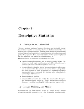 Chapter 1
Descriptive Statistics
1.1 Descriptive vs. Inferential
There are two main branches of statistics: descriptive and inferential. Descrip-
tive statistics is used to say something about a set of information that has been
collected only. Inferential statistics is used to make predictions or comparisons
about a larger group (a population) using information gathered about a small
part of that population. Thus, inferential statistics involves generalizing beyond
the data, something that descriptive statistics does not do.
Other distinctions are sometimes made between data types.
• Discrete data are whole numbers, and are usually a count of objects. (For
instance, one study might count how many pets diﬀerent families own; it
wouldn’t make sense to have half a goldﬁsh, would it?)
• Measured data, in contrast to discrete data, are continuous, and thus may
take on any real value. (For example, the amount of time a group of chil-
dren spent watching TV would be measured data, since they could watch
any number of hours, even though their watching habits will probably be
some multiple of 30 minutes.)
• Numerical data are numbers.
• Categorical data have labels (i.e. words). (For example, a list of the prod-
ucts bought by diﬀerent families at a grocery store would be categorical
data, since it would go something like {milk, eggs, toilet paper, . . . }.)
1.2 Means, Medians, and Modes
In everyday life, the word “average” is used in a variety of ways - batting
averages, average life expectancies, etc. - but the meaning is similar, usually
3
 