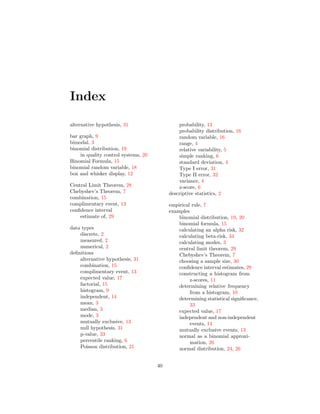 Index
alternative hypothesis, 31
bar graph, 9
bimodal, 3
binomial distribution, 19
in quality control systems, 20
Binomial Formula, 15
binomial random variable, 18
box and whisker display, 12
Central Limit Theorem, 28
Chebyshev’s Theorem, 7
combination, 15
complimentary event, 13
conﬁdence interval
estimate of, 29
data types
discrete, 2
measured, 2
numerical, 2
deﬁnitions
alternative hypothesis, 31
combination, 15
complimentary event, 13
expected value, 17
factorial, 15
histogram, 9
independent, 14
mean, 3
median, 3
mode, 3
mutually exclusive, 13
null hypothesis, 31
p-value, 33
percentile ranking, 6
Poisson distribution, 21
probability, 13
probability distribution, 16
random variable, 16
range, 4
relative variability, 5
simple ranking, 6
standard deviation, 4
Type I error, 31
Type II error, 32
variance, 4
z-score, 6
descriptive statistics, 2
empirical rule, 7
examples
binomial distribution, 19, 20
binomial formula, 15
calculating an alpha risk, 32
calculating beta-risk, 34
calculating modes, 3
central limit theorem, 29
Chebyshev’s Theorem, 7
choosing a sample size, 30
conﬁdence interval estimates, 29
constructing a histogram from
z-scores, 11
determining relative frequency
from a histogram, 10
determining statistical signiﬁcance,
33
expected value, 17
independent and non-independent
events, 14
mutually exclusive events, 13
normal as a binomial approxi-
mation, 26
normal distribution, 24, 26
40
 