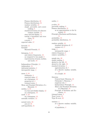 Poisson distribution, 22
Poisson distributions, 21
random variables, 16
simple, percentile, and z-score
ranking, 6
standard deviation of a discrete
random variable, 17
stem and leaf display, 11
testing a hypothesis and error
types, 32
z-scores, 7
expected value, 17
factorial, 15
formulae
Binomial Formula, 15
histogram, 9, 10
and relative frequencies, 10
as compared to bar graph, 9
representation of mean, median,
and mode, 10
Independence Principle, 14
independent, 14
inferential statistics, 2
interquartile range, 4
mean, 3, 10
arithmetic, 3
expected value, 17
on a histogram, 10
properties of, 4
trimmed mean, 4
Mean and Standard Deviation of a
Binomial, 18
median, 3, 10
in a box and whisker display, 12
on a histogram, 10
mode, 3, 10
on a histogram, 10
mutually exclusive, 13
normal curve, 23
area of, 23
null hypothesis, 31
outlier, 4
p-value, 33
percentile ranking, 6
Poisson distribution, 21
as an approximation to the bi-
nomial, 22
Principle of Inclusion and Exclusion,
14
probability, 13
probability distribution, 16
random variable, 16
standard deviation of, 17
variance of, 17
range, 4
interquartile range, 4
relative frequency, 9
relative variability, 5
sample size, 30
simple ranking, 6
skewed to the left, 10
skewed to the right, 10
standard deviation, 4
approximation of, 7
of a discrete random variable,
17
of a sample, 30
theorems
Central Limit Theorem, 28
Chebyshev’s Theorem, 7
empirical rule, 7
Independence Principle, 14
Mean and Standard Deviation
of a Binomial, 18
Principle of Inclusion and Ex-
clusion, 14
trimmed mean, 4
Type I error, 31
Type II error, 32
variance, 4
of a discrete random variable,
17
of population, 4
41
 