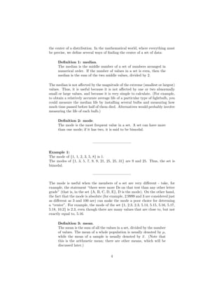 the center of a distribution. In the mathematical world, where everything must
be precise, we deﬁne several ways of ﬁnding the center of a set of data:
Deﬁnition 1: median.
The median is the middle number of a set of numbers arranged in
numerical order. If the number of values in a set is even, then the
median is the sum of the two middle values, divided by 2.
The median is not aﬀected by the magnitude of the extreme (smallest or largest)
values. Thus, it is useful because it is not aﬀected by one or two abnormally
small or large values, and because it is very simple to calculate. (For example,
to obtain a relatively accurate average life of a particular type of lightbulb, you
could measure the median life by installing several bulbs and measuring how
much time passed before half of them died. Alternatives would probably involve
measuring the life of each bulb.)
Deﬁnition 2: mode.
The mode is the most frequent value in a set. A set can have more
than one mode; if it has two, it is said to be bimodal.
——————————–
Example 1:
The mode of {1, 1, 2, 3, 5, 8} is 1.
The modes of {1, 3, 5, 7, 9, 9, 21, 25, 25, 31} are 9 and 25. Thus, the set is
bimodal.
——————————–
The mode is useful when the members of a set are very diﬀerent - take, for
example, the statement “there were more Ds on that test than any other letter
grade” (that is, in the set {A, B, C, D, E}, D is the mode). On the other hand,
the fact that the mode is absolute (for example, 2.9999 and 3 are considered just
as diﬀerent as 3 and 100 are) can make the mode a poor choice for determing
a “center”. For example, the mode of the set {1, 2.3, 2.3, 5.14, 5.15, 5.16, 5.17,
5.18, 10.2} is 2.3, even though there are many values that are close to, but not
exactly equal to, 5.16.
Deﬁnition 3: mean.
The mean is the sum of all the values in a set, divided by the number
of values. The mean of a whole population is usually denoted by µ,
while the mean of a sample is usually denoted by x. (Note that
this is the arithmetic mean; there are other means, which will be
discussed later.)
4
 
