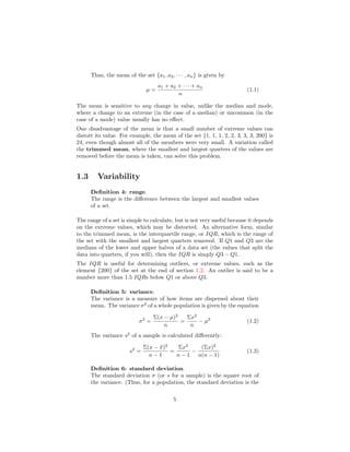 Thus, the mean of the set {a1, a2, · · · , an} is given by
µ =
a1 + a2 + · · · + an
n
(1.1)
The mean is sensitive to any change in value, unlike the median and mode,
where a change to an extreme (in the case of a median) or uncommon (in the
case of a mode) value usually has no eﬀect.
One disadvantage of the mean is that a small number of extreme values can
distort its value. For example, the mean of the set {1, 1, 1, 2, 2, 3, 3, 3, 200} is
24, even though almost all of the members were very small. A variation called
the trimmed mean, where the smallest and largest quarters of the values are
removed before the mean is taken, can solve this problem.
1.3 Variability
Deﬁnition 4: range.
The range is the diﬀerence between the largest and smallest values
of a set.
The range of a set is simple to calculate, but is not very useful because it depends
on the extreme values, which may be distorted. An alternative form, similar
to the trimmed mean, is the interquartile range, or IQR, which is the range of
the set with the smallest and largest quarters removed. If Q1 and Q3 are the
medians of the lower and upper halves of a data set (the values that split the
data into quarters, if you will), then the IQR is simply Q3 − Q1.
The IQR is useful for determining outliers, or extreme values, such as the
element {200} of the set at the end of section 1.2. An outlier is said to be a
number more than 1.5 IQRs below Q1 or above Q3.
Deﬁnition 5: variance.
The variance is a measure of how items are dispersed about their
mean. The variance σ2
of a whole population is given by the equation
σ2
=
Σ(x − µ)2
n
=
Σx2
n
− µ2
(1.2)
The variance s2
of a sample is calculated diﬀerently:
s2
=
Σ(x − x)2
n − 1
=
Σx2
n − 1
−
(Σx)2
n(n − 1)
(1.3)
Deﬁnition 6: standard deviation.
The standard deviation σ (or s for a sample) is the square root of
the variance. (Thus, for a population, the standard deviation is the
5
 