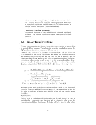 square root of the average of the squared deviations from the mean.
For a sample, the standard deviation is the square root of the sum
of the squared deviations from the mean, divided by the number of
samples minus 1. Try saying that ﬁve times fast.)
Deﬁnition 7: relative variability.
The relative variability of a set is its standard deviation divided by
its mean. The relative variability is useful for comparing several
variances.
1.4 Linear Transformations
A linear transformation of a data set is one where each element is increased by
or multiplied by a constant. This aﬀects the mean, the standard deviation, the
IQR, and other important numbers in diﬀerent ways.
Addition. If a constant c is added to each member of a set, the mean will
be c more than it was before the constant was added; the standard deviation
and variance will not be aﬀected; and the IQR will not be aﬀected. We will
prove these facts below, letting µ and σ be the mean and standard deviation,
respectively, before adding c, and µt and σt be the mean and standard devia-
tion, respectively, after the transformation. Finally, we let the original set be
{a1, a2, . . . , an}, so that the transformed set is {a1 + c, a2 + c, . . . , an + c}.
µt =
(a1 + c) + (a2 + c) + · · · + (an + c)
n
=
a1 + a2 + · · · + an + n · c
n
=
a1 + a2 + · · · + an
n
+
cn
n
= µ + c
σt =
n
i=1
((ai + c) − (µ + c))2
n
=
n
i=1
(ai − µ)2
n
= σ
IQRt = Q3t − Q1t = (Q3 + c) − (Q1 + c) = Q3 − Q1 = IQR
where we use the result of the ﬁrst equation to replace µt with µ+c in the second
equation. Since the variance is just the square of the standard deviation, the
fact that the standard deviation is not aﬀected means that the variance won’t
be, either.
Multiplication.
Another type of transformation is multiplication. If each member of a set is
multiplied by a constant c, then the mean will be c times its value before the
constant was multiplied; the standard deviation will be |c| times its value before
6
 