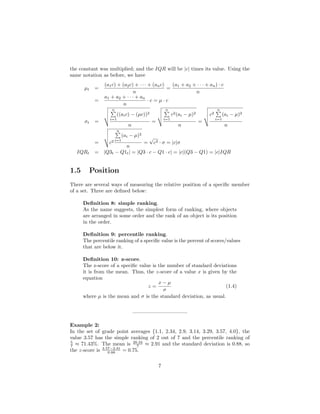 the constant was multiplied; and the IQR will be |c| times its value. Using the
same notation as before, we have
µt =
(a1c) + (a2c) + · · · + (anc)
n
=
(a1 + a2 + · · · + an) · c
n
=
a1 + a2 + · · · + an
n
· c = µ · c
σt =
n
i=1
((aic) − (µc))2
n
=
n
i=1
c2(ai − µ)2
n
=
c2
n
i=1
(ai − µ)2
n
= c2
n
i=1
(ai − µ)2
n
=
√
c2 · σ = |c|σ
IQRt = |Q3t − Q1t| = |Q3 · c − Q1 · c| = |c|(Q3 − Q1) = |c|IQR
1.5 Position
There are several ways of measuring the relative position of a speciﬁc member
of a set. Three are deﬁned below:
Deﬁnition 8: simple ranking.
As the name suggests, the simplest form of ranking, where objects
are arranged in some order and the rank of an object is its position
in the order.
Deﬁnition 9: percentile ranking.
The percentile ranking of a speciﬁc value is the percent of scores/values
that are below it.
Deﬁnition 10: z-score.
The z-score of a speciﬁc value is the number of standard deviations
it is from the mean. Thus, the z-score of a value x is given by the
equation
z =
x − µ
σ
(1.4)
where µ is the mean and σ is the standard deviation, as usual.
——————————–
Example 2:
In the set of grade point averages {1.1, 2.34, 2.9, 3.14, 3.29, 3.57, 4.0}, the
value 3.57 has the simple ranking of 2 out of 7 and the percentile ranking of
5
7 ≈ 71.43%. The mean is 20.34
7 ≈ 2.91 and the standard deviation is 0.88, so
the z-score is 3.57−2.91
0.88 = 0.75.
7
 