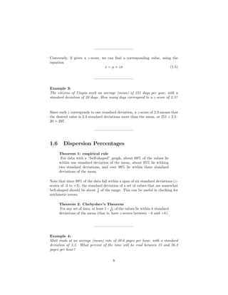 ——————————–
Conversely, if given a z-score, we can ﬁnd a corresponding value, using the
equation
x = µ + zσ (1.5)
——————————–
Example 3:
The citizens of Utopia work an average (mean) of 251 days per year, with a
standard deviation of 20 days. How many days correspond to a z-score of 2.3?
Since each z corresponds to one standard deviation, a z-score of 2.3 means that
the desired value is 2.3 standard deviations more than the mean, or 251 + 2.3 ·
20 = 297.
——————————–
1.6 Dispersion Percentages
Theorem 1: empirical rule
For data with a “bell-shaped” graph, about 68% of the values lie
within one standard deviation of the mean, about 95% lie withing
two standard deviations, and over 99% lie within three standard
deviations of the mean.
Note that since 99% of the data fall within a span of six standard deviations (z-
scores of -3 to +3), the standard deviation of a set of values that are somewhat
bell-shaped should be about 1
6 of the range. This can be useful in checking for
arithmetic errors.
Theorem 2: Chebyshev’s Theorem
For any set of data, at least 1− 1
k2 of the values lie within k standard
deviations of the mean (that is, have z-scores between −k and +k).
——————————–
Example 4:
Matt reads at an average (mean) rate of 20.6 pages per hour, with a standard
deviation of 3.2. What percent of the time will he read between 15 and 26.2
pages per hour?
8
 