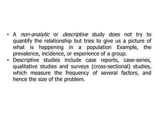 • A non-analytic or descriptive study does not try to
quantify the relationship but tries to give us a picture of
what is happening in a population Example, the
prevalence, incidence, or experience of a group.
• Descriptive studies include case reports, case-series,
qualitative studies and surveys (cross-sectional) studies,
which measure the frequency of several factors, and
hence the size of the problem.
 