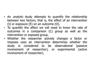 • An analytic study attempts to quantify the relationship
between two factors, that is, the effect of an intervention
(I) or exposure (E) on an outcome (O).
• To quantify the effect we will need to know the rate of
outcomes in a comparison (C) group as well as the
intervention or exposed group.
• Whether the researcher actively changes a factor or
imposes uses an intervention determines whether the
study is considered to be observational (passive
involvement of researcher), or experimental (active
involvement of researcher).
 
