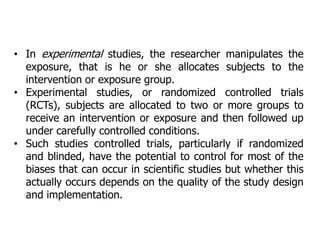 • In experimental studies, the researcher manipulates the
exposure, that is he or she allocates subjects to the
intervention or exposure group.
• Experimental studies, or randomized controlled trials
(RCTs), subjects are allocated to two or more groups to
receive an intervention or exposure and then followed up
under carefully controlled conditions.
• Such studies controlled trials, particularly if randomized
and blinded, have the potential to control for most of the
biases that can occur in scientific studies but whether this
actually occurs depends on the quality of the study design
and implementation.
 