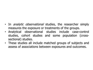• In analytic observational studies, the researcher simply
measures the exposure or treatments of the groups.
• Analytical observational studies include case-control
studies, cohort studies and some population (cross-
sectional) studies.
• These studies all include matched groups of subjects and
assess of associations between exposures and outcomes.
 