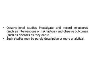 • Observational studies investigate and record exposures
(such as interventions or risk factors) and observe outcomes
(such as disease) as they occur.
• Such studies may be purely descriptive or more analytical.
 