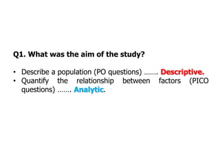 Q1. What was the aim of the study?
• Describe a population (PO questions) ……. Descriptive.
• Quantify the relationship between factors (PICO
questions) ……. Analytic.
 