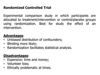 Randomized Controlled Trial
Experimental comparison study in which participants are
allocated to treatment/intervention or control/placebo groups
using randomization. Best for study the effect of an
intervention.
Advantages:
• Unbiased distribution of confounders;
• Blinding more likely;
• Randomization facilitates statistical analysis.
Disadvantages:
• Expensive: time and money;
• Volunteer bias;
• Ethically problematic at times.
 