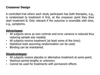 Crossover Design
A controlled trial where each study participant has both therapies, e.g.,
is randomized to treatment A first, at the crossover point they then
start treatment B. Only relevant if the outcome is reversible with time,
e.g., symptoms.
Advantages:
• All subjects serve as own controls and error variance is reduced thus
reducing sample size needed;
• All subjects receive treatment (at least some of the time);
• Statistical tests assuming randomization can be used;
• Blinding can be maintained.
Disadvantages:
• All subjects receive placebo or alternative treatment at some point;
• Washout period lengthy or unknown;
• Cannot be used for treatments with permanent effects
 