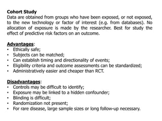Cohort Study
Data are obtained from groups who have been exposed, or not exposed,
to the new technology or factor of interest (e.g. from databases). No
allocation of exposure is made by the researcher. Best for study the
effect of predictive risk factors on an outcome.
Advantages:
• Ethically safe;
• Subjects can be matched;
• Can establish timing and directionality of events;
• Eligibility criteria and outcome assessments can be standardized;
• Administratively easier and cheaper than RCT.
Disadvantages:
• Controls may be difficult to identify;
• Exposure may be linked to a hidden confounder;
• Blinding is difficult;
• Randomization not present;
• For rare disease, large sample sizes or long follow-up necessary.
 
