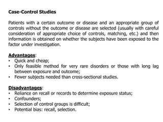 Case-Control Studies
Patients with a certain outcome or disease and an appropriate group of
controls without the outcome or disease are selected (usually with careful
consideration of appropriate choice of controls, matching, etc.) and then
information is obtained on whether the subjects have been exposed to the
factor under investigation.
Advantages:
• Quick and cheap;
• Only feasible method for very rare disorders or those with long lag
between exposure and outcome;
• Fewer subjects needed than cross-sectional studies.
Disadvantages:
• Reliance on recall or records to determine exposure status;
• Confounders;
• Selection of control groups is difficult;
• Potential bias: recall, selection.
 