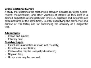 Cross-Sectional Survey
A study that examines the relationship between diseases (or other health-
related characteristics) and other variables of interest as they exist in a
defined population at one particular time (i.e. exposure and outcomes are
both measured at the same time). Best for quantifying the prevalence of a
disease or risk factor, and for quantifying the accuracy of a diagnostic
test.
Advantages:
• Cheap and simple;
• Ethically safe.
Disadvantages:
• Establishes association at most, not causality;
• Recall bias susceptibility;
• Confounders may be unequally distributed;
• Neyman bias;
• Group sizes may be unequal.
 