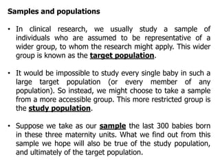 Samples and populations
• In clinical research, we usually study a sample of
individuals who are assumed to be representative of a
wider group, to whom the research might apply. This wider
group is known as the target population.
• It would be impossible to study every single baby in such a
large target population (or every member of any
population). So instead, we might choose to take a sample
from a more accessible group. This more restricted group is
the study population.
• Suppose we take as our sample the last 300 babies born
in these three maternity units. What we find out from this
sample we hope will also be true of the study population,
and ultimately of the target population.
 