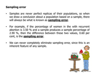 Sampling error
• Samples are never perfect replicas of their populations, so when
we draw a conclusion about a population based on a sample, there
will always be what is known as sampling error.
• For example, if the percentage of women in the with recurrent
abortion is 3.50 % and a sample produces a sample percentage of
2.90 %, then the difference between these two values, 0.60 per
cent, is the sampling error.
• We can never completely eliminate sampling error, since this is an
inherent feature of any sample.
 