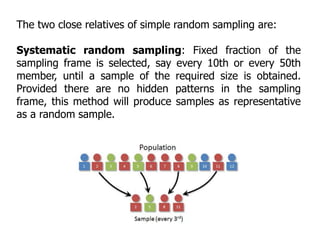 The two close relatives of simple random sampling are:
Systematic random sampling: Fixed fraction of the
sampling frame is selected, say every 10th or every 50th
member, until a sample of the required size is obtained.
Provided there are no hidden patterns in the sampling
frame, this method will produce samples as representative
as a random sample.
 