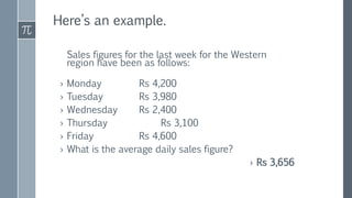 Here’s an example.
Sales figures for the last week for the Western
region have been as follows:
› Monday Rs 4,200
› Tuesday Rs 3,980
› Wednesday Rs 2,400
› Thursday Rs 3,100
› Friday Rs 4,600
› What is the average daily sales figure?
› Rs 3,656
 