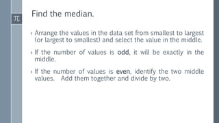 Find the median.
› Arrange the values in the data set from smallest to largest
(or largest to smallest) and select the value in the middle.
› If the number of values is odd, it will be exactly in the
middle.
› If the number of values is even, identify the two middle
values. Add them together and divide by two.
 