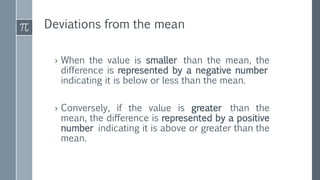 Deviations from the mean
› When the value is smaller than the mean, the
difference is represented by a negative number
indicating it is below or less than the mean.
› Conversely, if the value is greater than the
mean, the difference is represented by a positive
number indicating it is above or greater than the
mean.
 