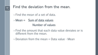Find the deviation from the mean.
› Find the mean of a set of data.
› Mean = Sum of data values
Number of values
› Find the amount that each data value deviates or is
different from the mean.
› Deviation from the mean = Data value - Mean
 