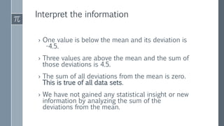 Interpret the information
› One value is below the mean and its deviation is
-4.5.
› Three values are above the mean and the sum of
those deviations is 4.5.
› The sum of all deviations from the mean is zero.
This is true of all data sets.
› We have not gained any statistical insight or new
information by analyzing the sum of the
deviations from the mean.
 