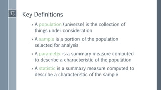 Key Definitions
› A population (universe) is the collection of
things under consideration
› A sample is a portion of the population
selected for analysis
› A parameter is a summary measure computed
to describe a characteristic of the population
› A statistic is a summary measure computed to
describe a characteristic of the sample
 