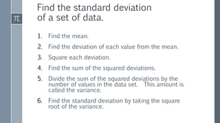 1. Find the mean.
2. Find the deviation of each value from the mean.
3. Square each deviation.
4. Find the sum of the squared deviations.
5. Divide the sum of the squared deviations by the
number of values in the data set. This amount is
called the variance.
6. Find the standard deviation by taking the square
root of the variance.
Find the standard deviation
of a set of data.
 