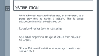 DISTRIBUTION
› Location (Process level or centering)
› Spread or dispersion (Range of values from smallest
to largest)
› Shape (Pattern of variation, whether symmetrical or
skewed etc.)
While individual measured values may all be different, as a
group they tend to exhibit a pattern. This is called
distribution which can be described by:
 