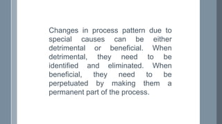 Changes in process pattern due to
special causes can be either
detrimental or beneficial. When
detrimental, they need to be
identified and eliminated. When
beneficial, they need to be
perpetuated by making them a
permanent part of the process.
 