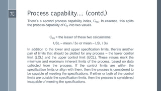 There’s a second process capability index, CPK. In essence, this splits
the process capability of CP into two values.
CPK = the lesser of these two calculations:
USL – mean / 3 or mean – LSL / 3
In addition to the lower and upper specification limits, there’s another
pair of limits that should be plotted for any process – the lower control
limit (LCL) and the upper control limit (UCL). These values mark the
minimum and maximum inherent limits of the process, based on data
collected from the process. If the control limits are within the
specification limits or align with them, then the process is considered to
be capable of meeting the specifications. If either or both of the control
limits are outside the specification limits, then the process is considered
incapable of meeting the specifications.
Process capability…. (contd.)
 