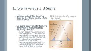 ±6 Sigma versus ± 3 Sigma
› Motorola coined “Six-sigma” to
describe their higher quality efforts
back in 1980’s
› Six-sigma quality standard is now a
benchmark in many industries
(including services)
– Before design, marketing ensures
customer product characteristics
– Operations ensures that product
design characteristics can be met
by controlling materials and
processes to 6σ levels
– Other functions like finance and
accounting use 6σ concepts to
control all of their processes
› PPM Defective for ±3σ versus
±6σ quality
 