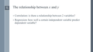 The relationship between x and y
› Correlation: is there a relationship between 2 variables?
› Regression: how well a certain independent variable predict
dependent variable?
 