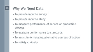 Why We Need Data
› To provide input to survey
› To provide input to study
› To measure performance of service or production
process
› To evaluate conformance to standards
› To assist in formulating alternative courses of action
› To satisfy curiosity
 